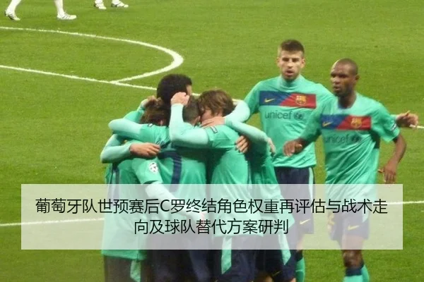 葡萄牙队世预赛后C罗终结角色权重再评估与战术走向及球队替代方案研判